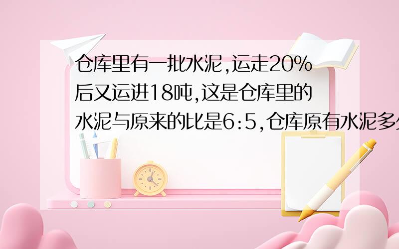 仓库里有一批水泥,运走20%后又运进18吨,这是仓库里的水泥与原来的比是6:5,仓库原有水泥多少吨?