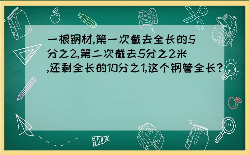 一根钢材,第一次截去全长的5分之2,第二次截去5分之2米,还剩全长的10分之1,这个钢管全长?