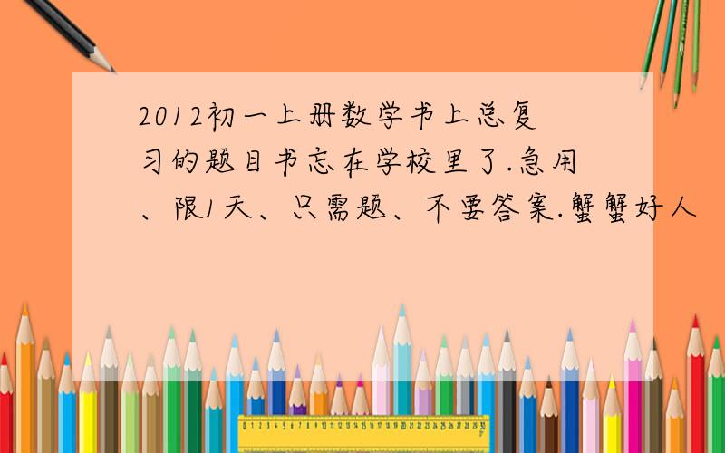 2012初一上册数学书上总复习的题目书忘在学校里了.急用、限1天、只需题、不要答案.蟹蟹好人