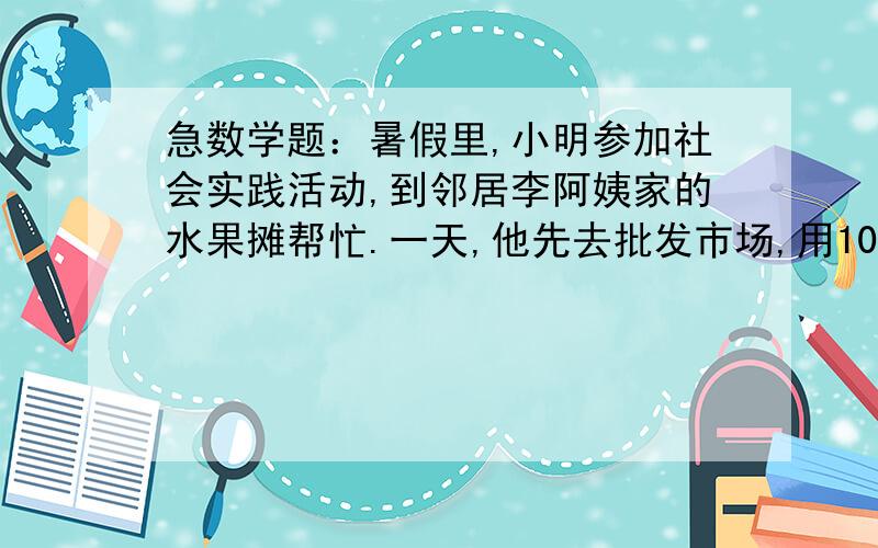 急数学题：暑假里,小明参加社会实践活动,到邻居李阿姨家的水果摊帮忙.一天,他先去批发市场,用100元购甲暑假里,小明参加社会实践活动,到邻居李阿姨家的水果摊帮忙.一天,他先去批发市场,