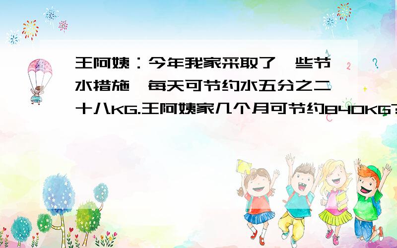 王阿姨：今年我家采取了一些节水措施,每天可节约水五分之二十八KG.王阿姨家几个月可节约840KG?每月按30天计算