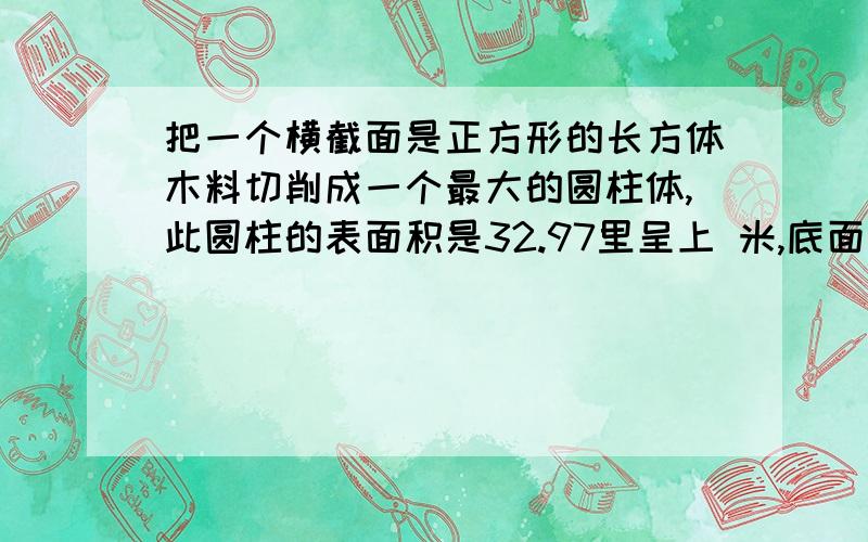 把一个横截面是正方形的长方体木料切削成一个最大的圆柱体,此圆柱的表面积是32.97里呈上 米,底面直径与高的比是1：3,原长方体的表面积是多少平方厘米?还有一道如图,再推导圆的面积公式