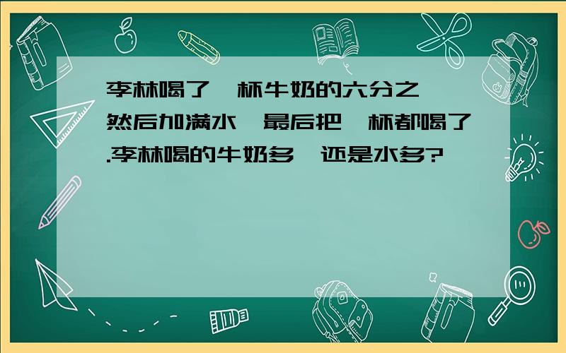 李林喝了一杯牛奶的六分之一,然后加满水,最后把一杯都喝了.李林喝的牛奶多,还是水多?