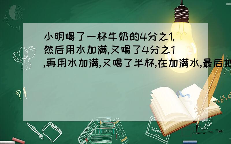 小明喝了一杯牛奶的4分之1,然后用水加满,又喝了4分之1,再用水加满,又喝了半杯,在加满水,最后把一杯全喝掉.他喝了多少杯水?多少杯牛奶?