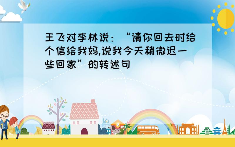 王飞对李林说：“请你回去时给个信给我妈,说我今天稍微迟一些回家”的转述句