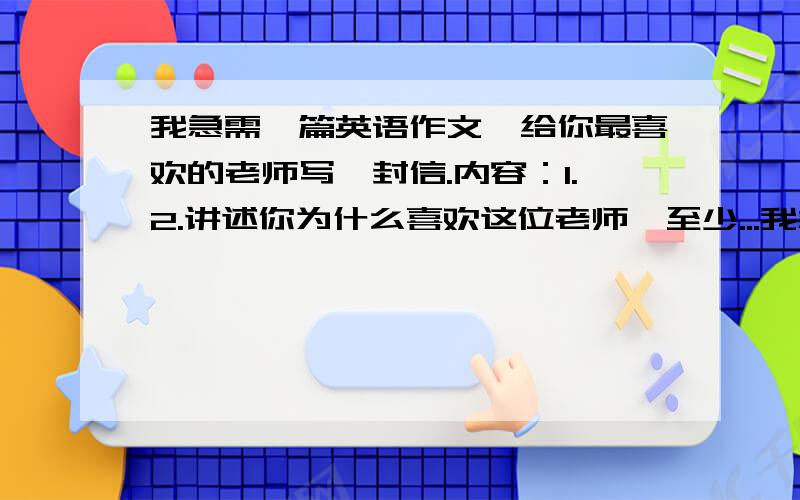 我急需一篇英语作文,给你最喜欢的老师写一封信.内容：1.2.讲述你为什么喜欢这位老师,至少...我急需一篇英语作文,给你最喜欢的老师写一封信.内容：1.2.讲述你为什么喜欢这位老师,至少列