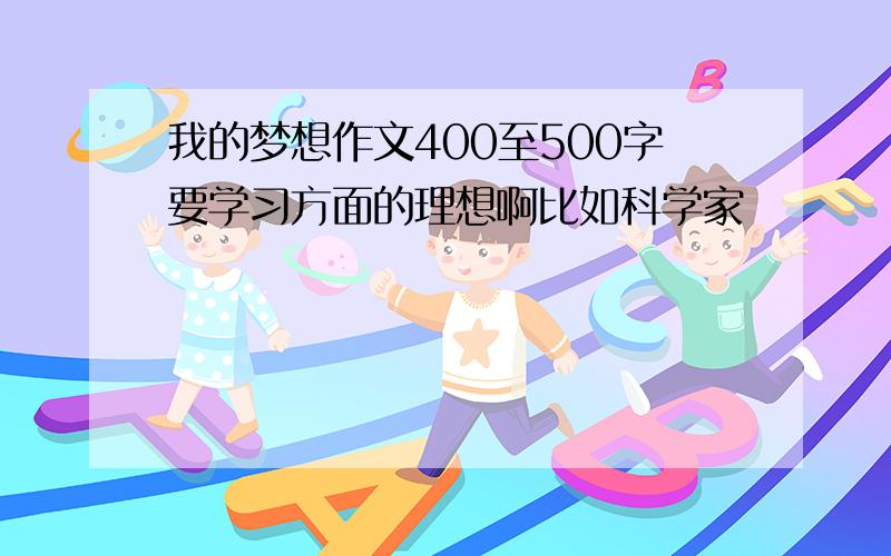 我的梦想作文400至500字要学习方面的理想啊比如科学家