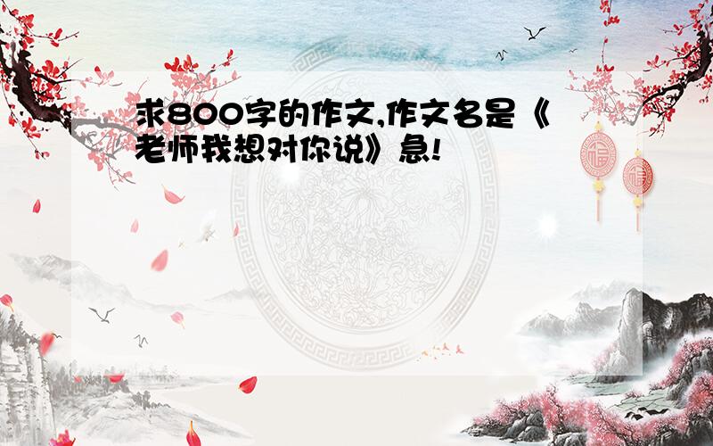 求800字的作文,作文名是《老师我想对你说》急!