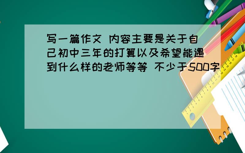 写一篇作文 内容主要是关于自己初中三年的打算以及希望能遇到什么样的老师等等 不少于500字