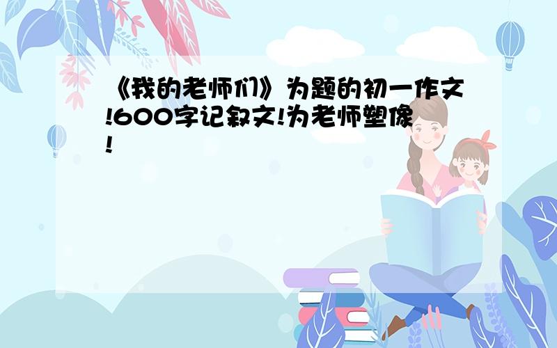 《我的老师们》为题的初一作文!600字记叙文!为老师塑像!