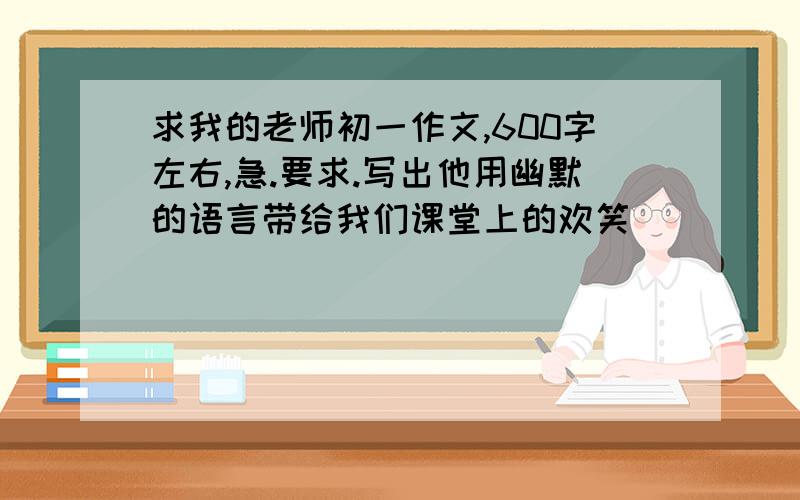 求我的老师初一作文,600字左右,急.要求.写出他用幽默的语言带给我们课堂上的欢笑