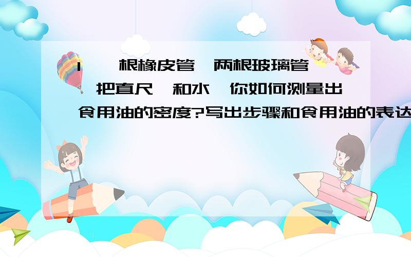 1、一根橡皮管、两根玻璃管、一把直尺、和水,你如何测量出食用油的密度?写出步骤和食用油的表达式.2、给你一架无砝码、无游码的天平,以调好的等臂天平和一个量杯、细绳、一些细矿砂