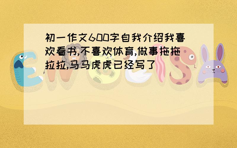 初一作文600字自我介绍我喜欢看书,不喜欢体育,做事拖拖拉拉,马马虎虎已经写了