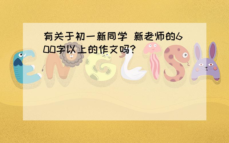 有关于初一新同学 新老师的600字以上的作文吗?