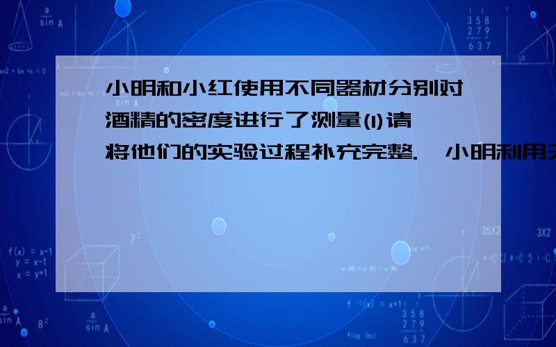 小明和小红使用不同器材分别对酒精的密度进行了测量(1)请将他们的实验过程补充完整.  小明利用天平,烧杯,刻度尺和水（ρ水已知）测量酒精密度的过程如下：①往烧杯中倒入适量的水,用