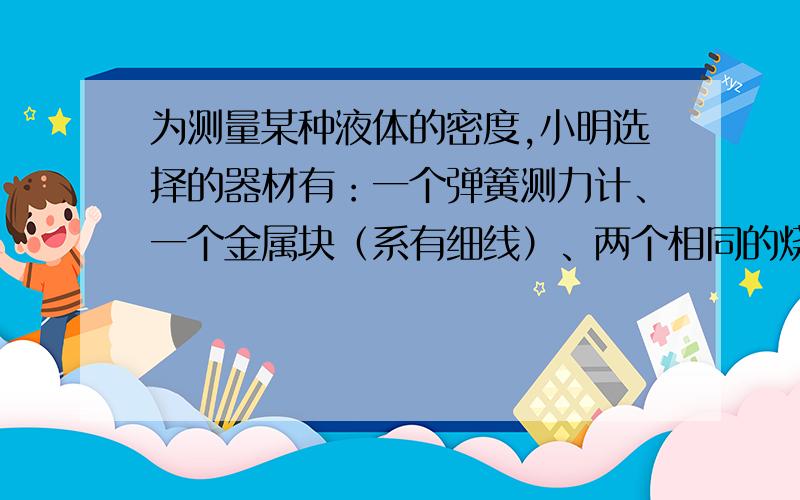 为测量某种液体的密度,小明选择的器材有：一个弹簧测力计、一个金属块（系有细线）、两个相同的烧杯（分别装有适量的水和待测液体）,设计了如图16所示的实验,已知水的密度为ρ水. （1