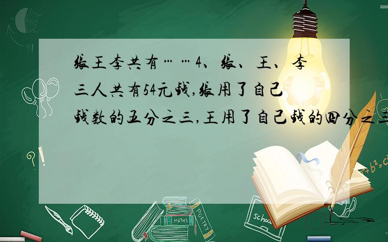 张王李共有……4、张、王、李三人共有54元钱,张用了自己钱数的五分之三,王用了自己钱的四分之三,李用了自己钱数的三分之二,个买了一支相同价位的钢笔,那么张和李剩下的钱共有多少元?