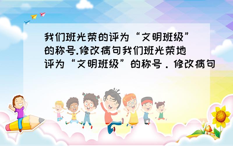 我们班光荣的评为“文明班级”的称号.修改病句我们班光荣地评为“文明班级”的称号。修改病句