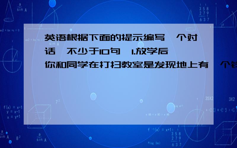 英语根据下面的提示编写一个对话,不少于10句,1.放学后你和同学在打扫教室是发现地上有一个钱包；2.捡起1.放学后你和同学在打扫教室是发现地上有一个钱包；2.捡起后发现里面有一串钥匙,