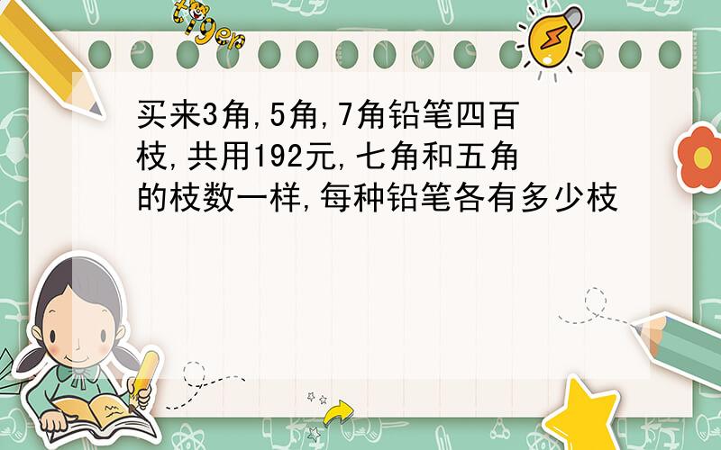 买来3角,5角,7角铅笔四百枝,共用192元,七角和五角的枝数一样,每种铅笔各有多少枝