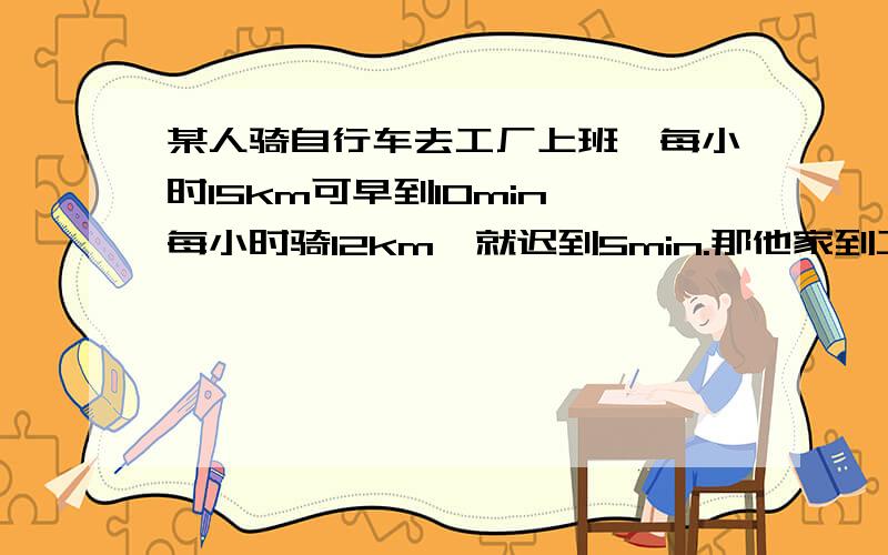 某人骑自行车去工厂上班,每小时15km可早到10min,每小时骑12km,就迟到5min.那他家到工厂路程是多少km?