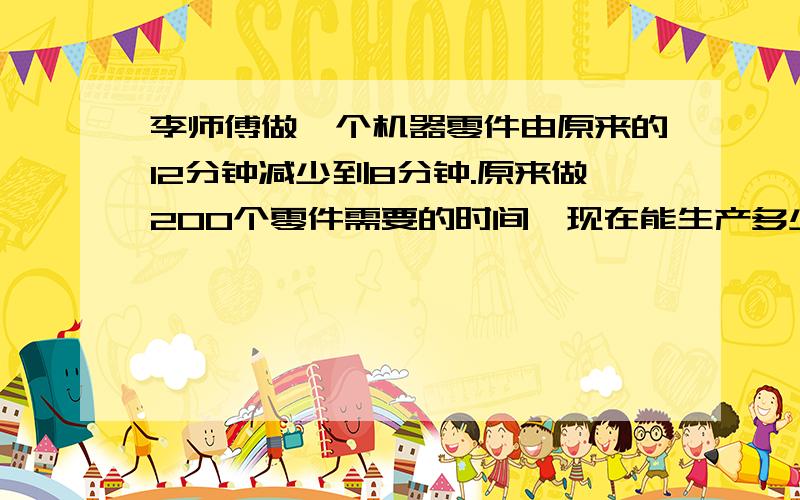 李师傅做一个机器零件由原来的12分钟减少到8分钟.原来做200个零件需要的时间,现在能生产多少个?加急,若看到请火速回答.thanks