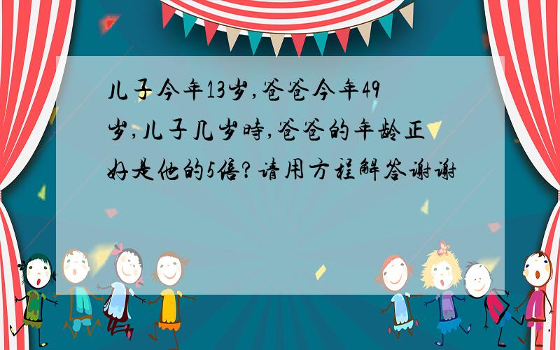 儿子今年13岁,爸爸今年49岁,儿子几岁时,爸爸的年龄正好是他的5倍?请用方程解答谢谢