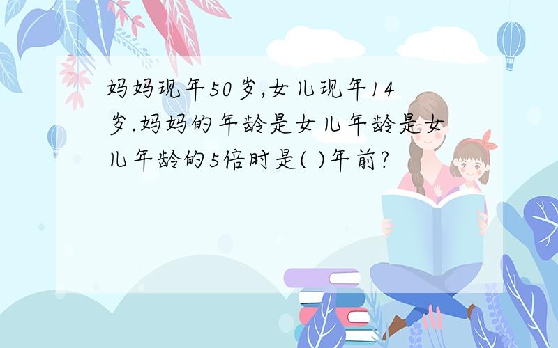 妈妈现年50岁,女儿现年14岁.妈妈的年龄是女儿年龄是女儿年龄的5倍时是( )年前?