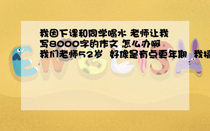 我因下课和同学喝水 老师让我写8000字的作文 怎么办啊我们老师52岁  好像是有点更年期  我搞不 明白