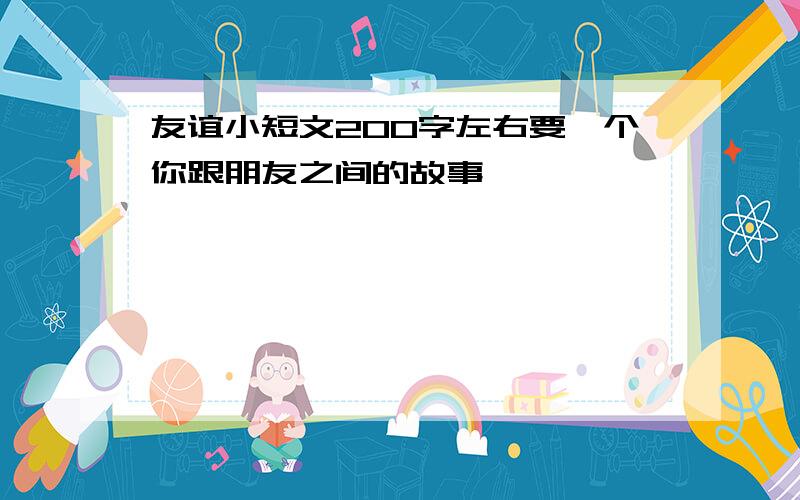 友谊小短文200字左右要一个你跟朋友之间的故事