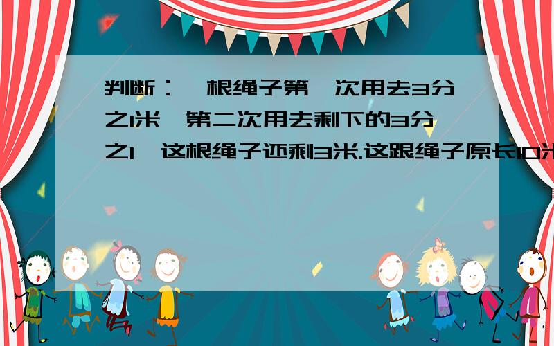 判断：一根绳子第一次用去3分之1米,第二次用去剩下的3分之1,这根绳子还剩3米.这跟绳子原长10米.（）