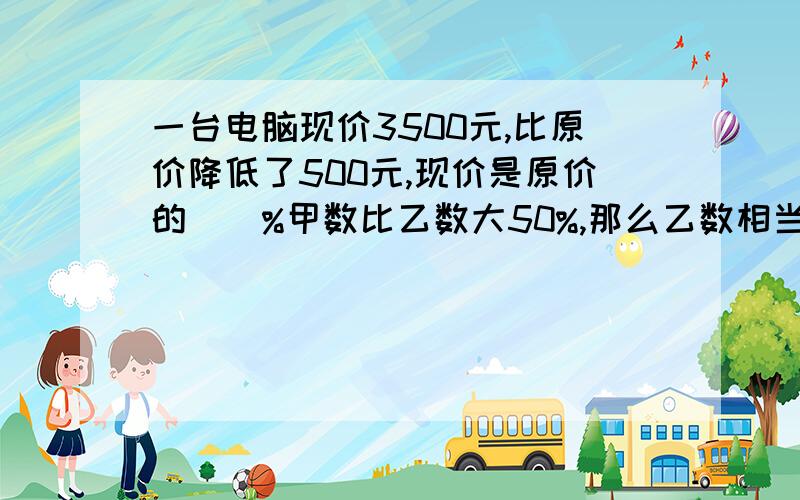 一台电脑现价3500元,比原价降低了500元,现价是原价的（）%甲数比乙数大50%,那么乙数相当于甲数的（）