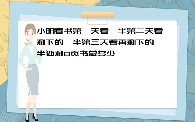 小明看书第一天看一半第二天看剩下的一半第三天看再剩下的一半还剩8页书总多少