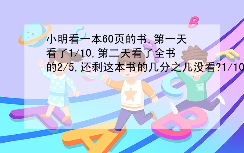 小明看一本60页的书,第一天看了1/10,第二天看了全书的2/5,还剩这本书的几分之几没看?1/10和2/5是分数.