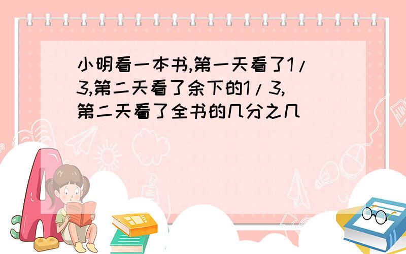 小明看一本书,第一天看了1/3,第二天看了余下的1/3,第二天看了全书的几分之几