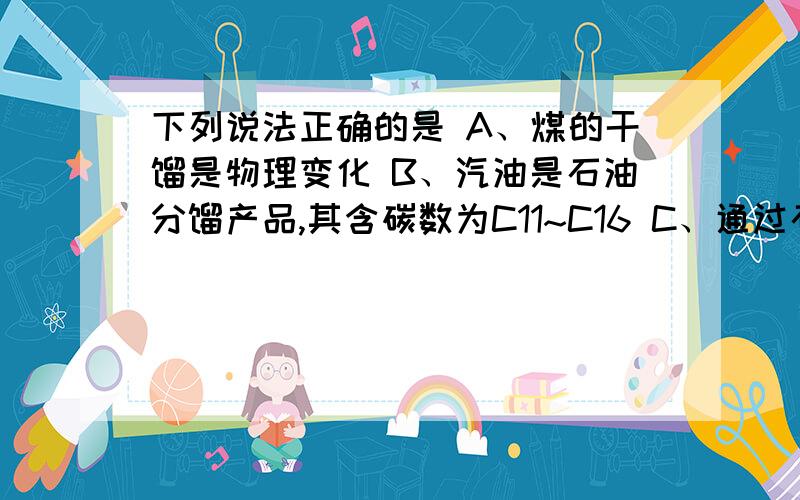 下列说法正确的是 A、煤的干馏是物理变化 B、汽油是石油分馏产品,其含碳数为C11~C16 C、通过石油裂化和裂下列说法正确的是A、煤的干馏是物理变化B、汽油是石油分馏产品，其含碳数为C11~C1