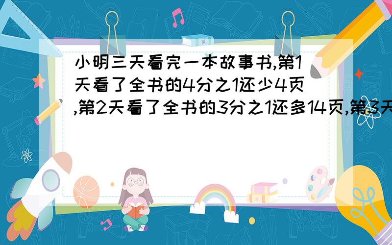 小明三天看完一本故事书,第1天看了全书的4分之1还少4页,第2天看了全书的3分之1还多14页,第3天看了90页.小明三天看完一本故事书,第1天看了全书的3分之1还少4页,第2天看了剩下的的2分之1还少