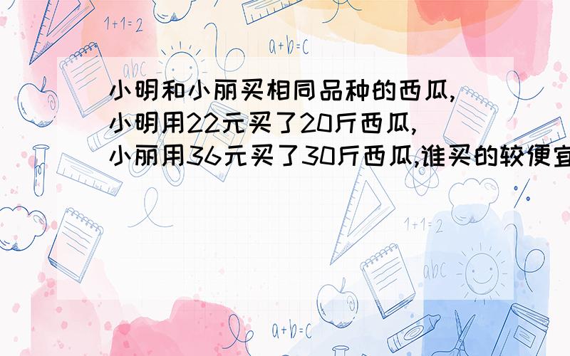 小明和小丽买相同品种的西瓜,小明用22元买了20斤西瓜,小丽用36元买了30斤西瓜,谁买的较便宜