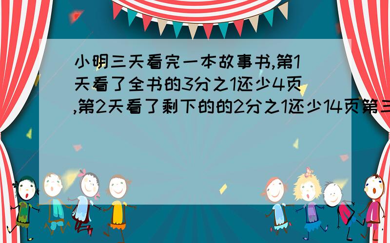 小明三天看完一本故事书,第1天看了全书的3分之1还少4页,第2天看了剩下的的2分之1还少14页第三天看了30页.这