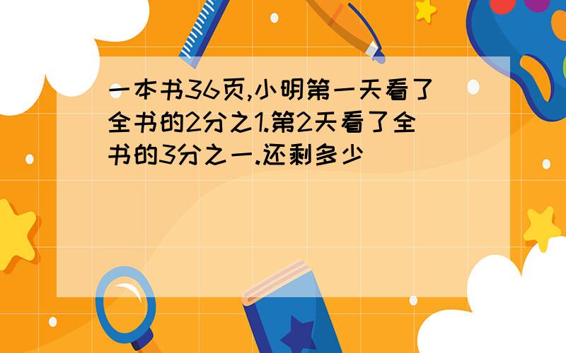 一本书36页,小明第一天看了全书的2分之1.第2天看了全书的3分之一.还剩多少