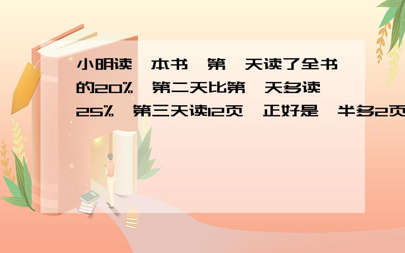 小明读一本书,第一天读了全书的20%,第二天比第一天多读25%,第三天读12页,正好是一半多2页,共多少页?