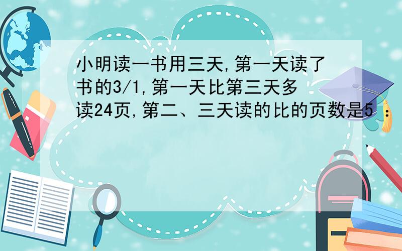 小明读一书用三天,第一天读了书的3/1,第一天比第三天多读24页,第二、三天读的比的页数是5 ：3此书几页求求了,