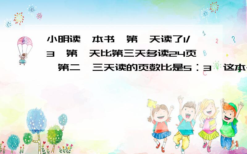 小明读一本书,第一天读了1/3,第一天比第三天多读24页,第二、三天读的页数比是5：3,这本书共多少页?请列出方程式,并有计算过程.