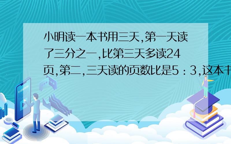 小明读一本书用三天,第一天读了三分之一,比第三天多读24页,第二,三天读的页数比是5：3,这本书有多少页