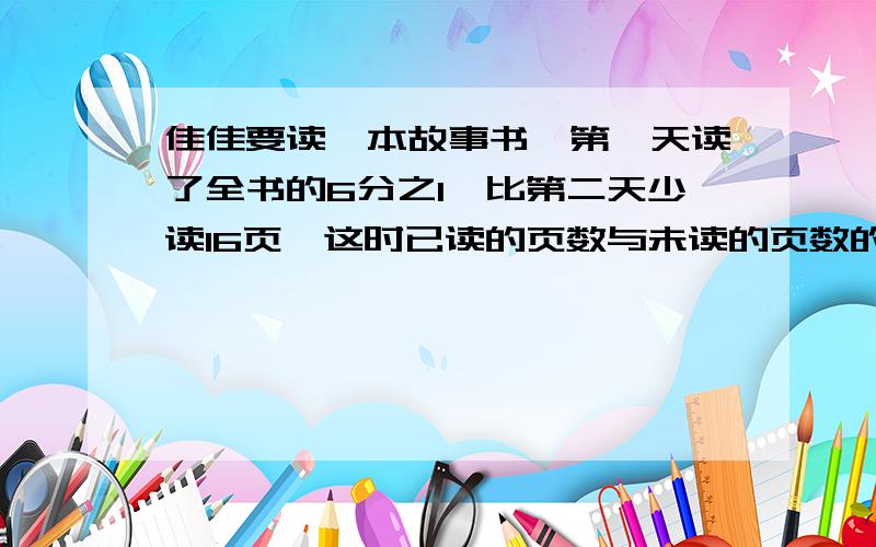 佳佳要读一本故事书,第一天读了全书的6分之1,比第二天少读16页,这时已读的页数与未读的页数的比是5:6,佳佳再读了多少页就能读完这本书?