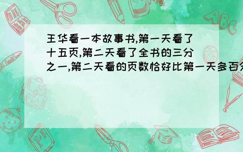 王华看一本故事书,第一天看了十五页,第二天看了全书的三分之一,第二天看的页数恰好比第一天多百分之二十这本书一共多少页