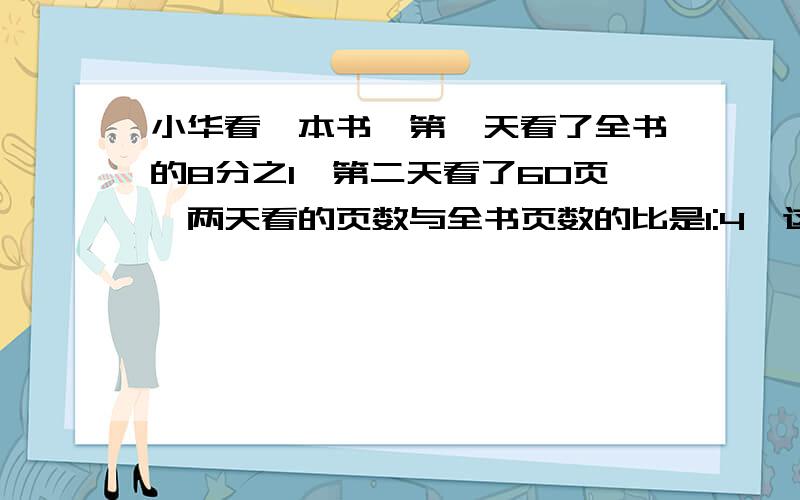 小华看一本书,第一天看了全书的8分之1,第二天看了60页,两天看的页数与全书页数的比是1:4,这本书共多少页?