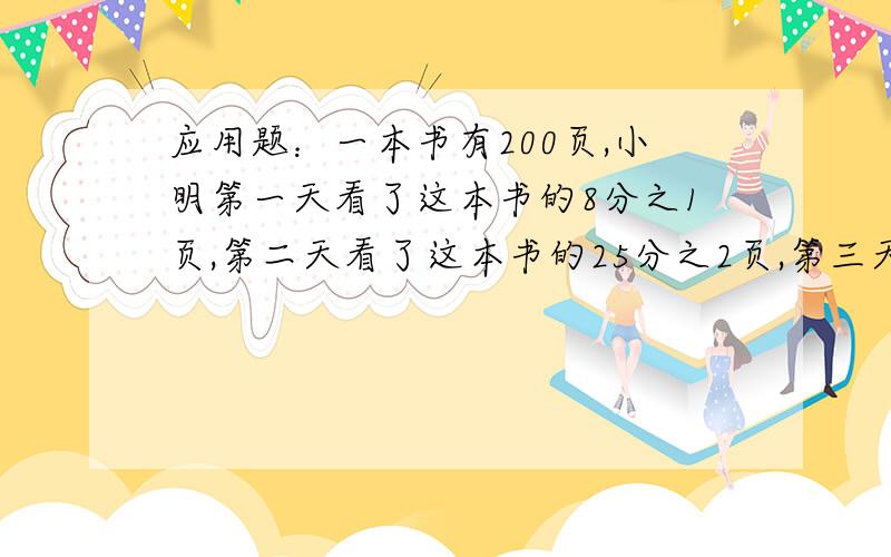 应用题：一本书有200页,小明第一天看了这本书的8分之1页,第二天看了这本书的25分之2页,第三天应从第几页看起?一个数的4分之3是25,另一个数是25的4分之3,求这两个数是几?