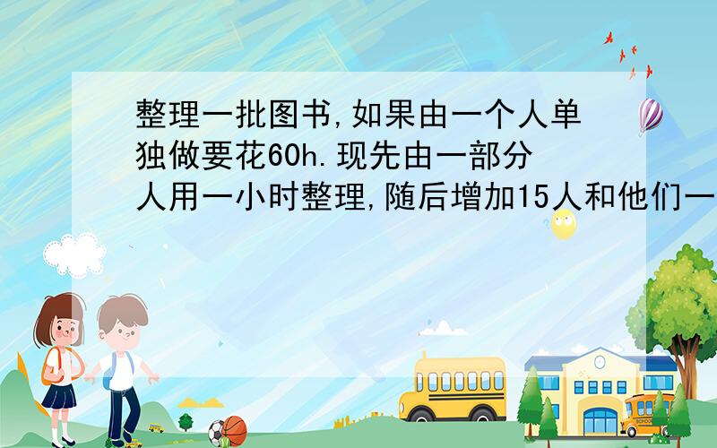 整理一批图书,如果由一个人单独做要花60h.现先由一部分人用一小时整理,随后增加15人和他们一起又做了两小时,恰好完成整理工作.假设每个人的工总效率相同,那么先安排整理的人员有多少