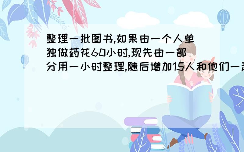 整理一批图书,如果由一个人单独做药花60小时,现先由一部分用一小时整理,随后增加15人和他们一起又做了两个小时,恰好完成整理工作,假设每个人的工作效率相同,那么先安排整理的人员有多